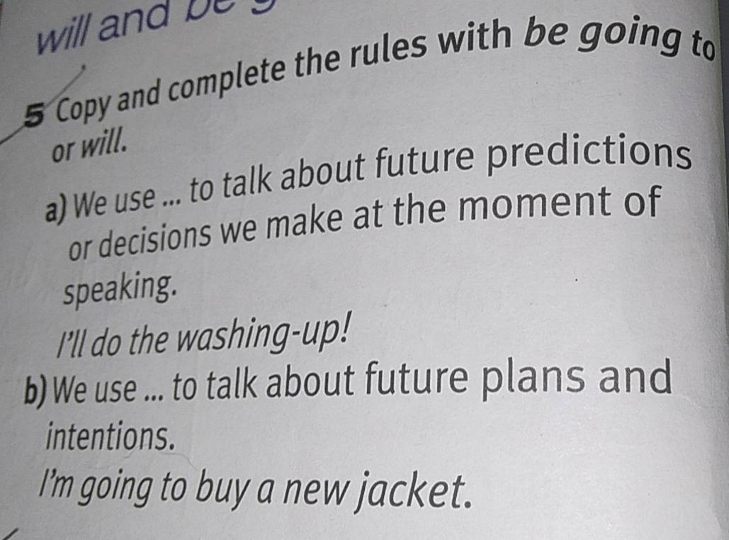 will and be 
5 Copy and complete the rules with be going to 
or will. 
a) We use ... to talk about future predictions 
or decisions we make at the moment of 
speaking. 
I'll do the washing-up! 
b) We use ... to talk about future plans and 
intentions. 
I'm going to buy a new jacket.