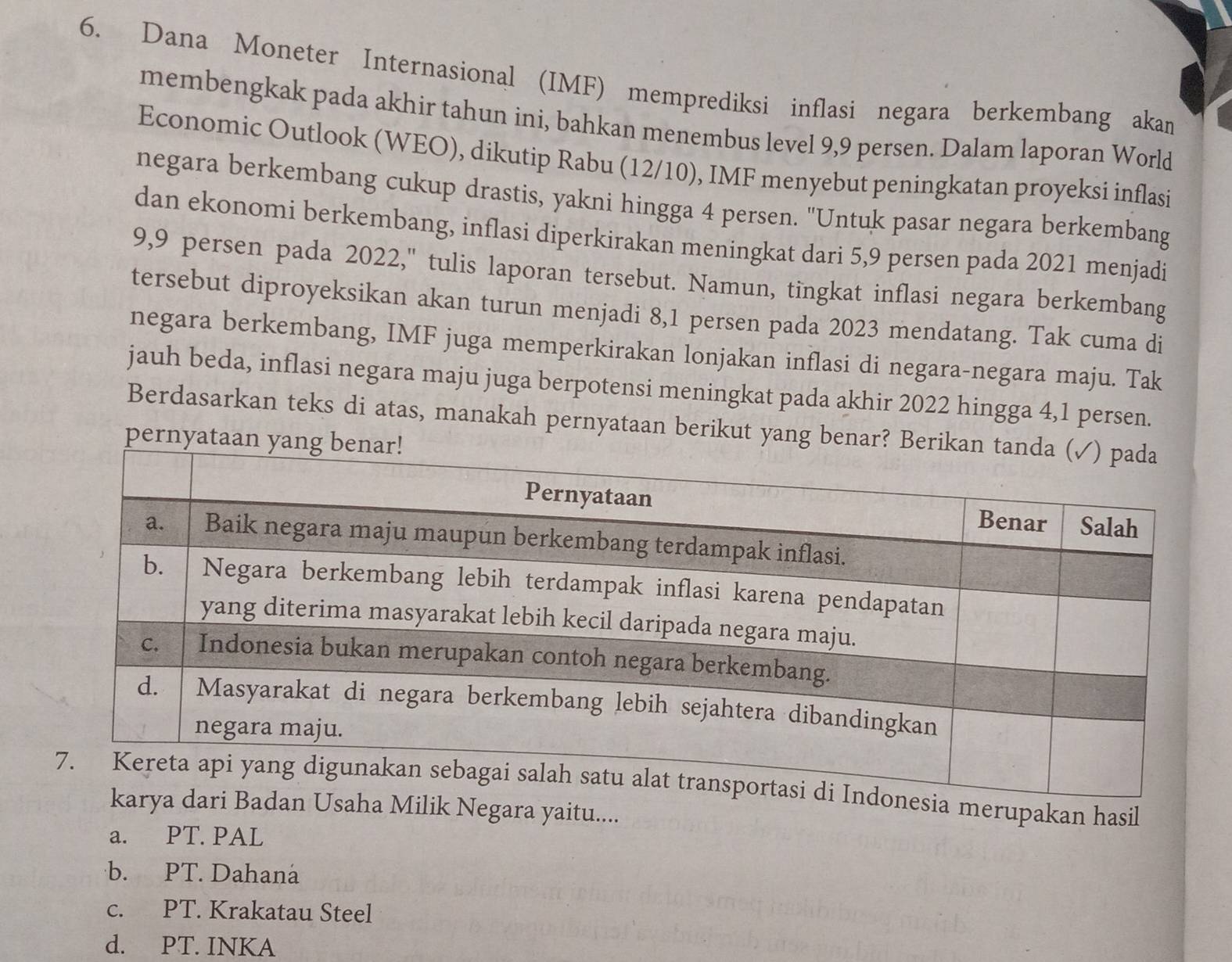 Dana Moneter Internasional (IMF) memprediksi inflasi negara berkembang akan
membengkak pada akhir tahun ini, bahkan menembus level 9, 9 persen. Dalam laporan World
Economic Outlook (WEO), dikutip Rabu (12/10), IMF menyebut peningkatan proyeksi inflasi
negara berkembang cukup drastis, yakni hingga 4 persen. "Untuk pasar negara berkembang
dan ekonomi berkembang, inflasi diperkirakan meningkat dari 5,9 persen pada 2021 menjadi
9,9 persen pada 2022,'' tulis laporan tersebut. Namun, tingkat inflasi negara berkembang
tersebut diproyeksikan akan turun menjadi 8,1 persen pada 2023 mendatang. Tak cuma di
negara berkembang, IMF juga memperkirakan lonjakan inflasi di negara-negara maju. Tak
jauh beda, inflasi negara maju juga berpotensi meningkat pada akhir 2022 hingga 4, 1 persen.
Berdasarkan teks di atas, manakah pernyataan berikut yang bena
pernyataa
ia merupakan hasil
ha Milik Negara yaitu....
a. PT. PAL
b. PT. Dahana
c. PT. Krakatau Steel
d. PT. INKA