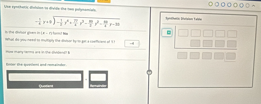 Use synthetic division to divide the two polynomials.
- 1/4 y+9encloselongdiv - 1/2 y^4+ 77/4 y^3- 89/2 y^2- 69/4 y-33
Synthetic Division Table 
Is the divisor given in (x-r) form? No 
What do you need to multiply the divisor by to get a coefficient of 1?
-4
How many terms are in the dividend? 5
beginarrayr □ □ □ □ □  □ □ □ □  □ □ □ □ endarray
Enter the quotient and remainder. 
Quotient Remainder