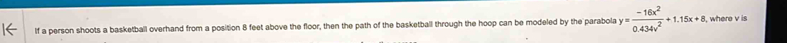 If a person shoots a basketball overhand from a position 8 feet above the floor, then the path of the basketball through the hoop can be modeled by the parabola y= (-16x^2)/0.434v^2 +1.15x+8 , where v is