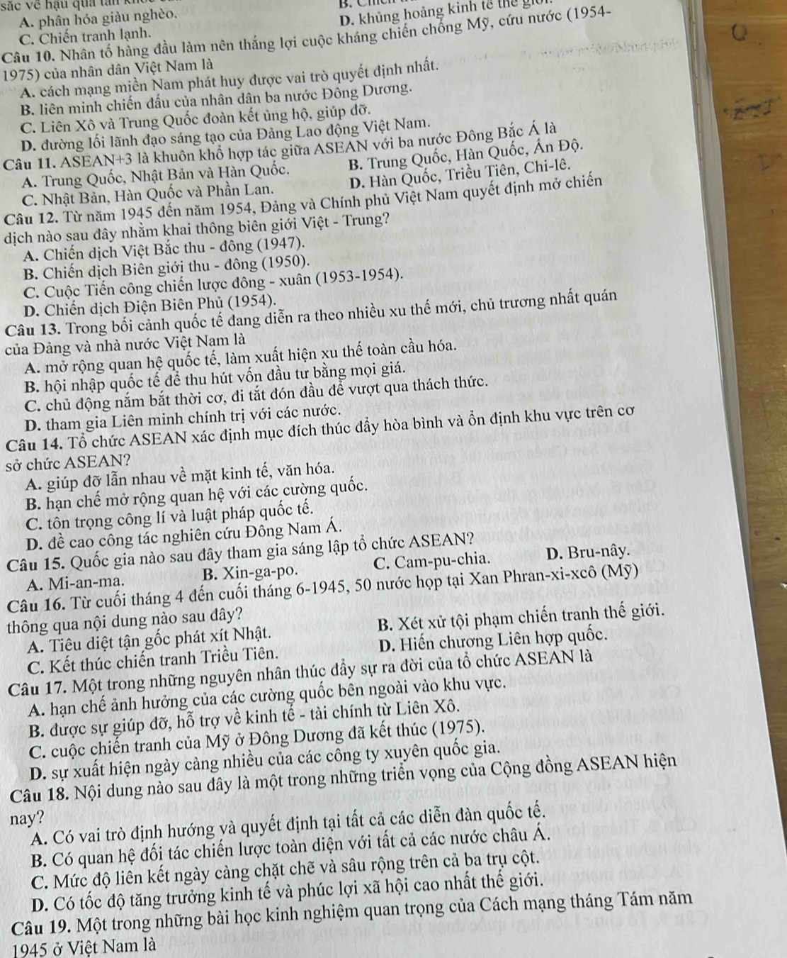 sắc về hậu qua tan k B. Cm
A. phân hóa giàu nghèo.
D. khủng hoảng kinh tế thể gi
Câu 10. Nhân tố hàng đầu làm nên thắng lợi cuộc kháng chiến chổng Mỹ, cứu nước (1954-
C. Chiến tranh lạnh.
1975) của nhân dân Việt Nam là Q
A. cách mạng miền Nam phát huy được vai trò quyết định nhất.
B. liên minh chiến đấu của nhân dân ba nước Đông Dương.
C. Liên Xô và Trung Quốc đoàn kết ủng hộ, giúp đỡ.
D. đường lối lãnh đạo sáng tạo của Đảng Lao động Việt Nam.
Câu 11. ASEAN+3 là khuôn khổ hợp tác giữa ASEAN với ba nước Đông Bắc Á là
A. Trung Quốc, Nhật Bản và Hàn Quốc. B. Trung Quốc, Hàn Quốc, Ấn Độ.
D. Hàn Quốc, Triều Tiên, Chi-lê.
C. Nhật Bản, Hàn Quốc và Phần Lan.
Câu 12. Từ năm 1945 đến năm 1954, Đảng và Chính phủ Việt Nam quyết định mở chiến
dịch nào sau đây nhằm khai thông biên giới Việt - Trung?
A. Chiến dịch Việt Bắc thu - đông (1947).
B. Chiến dịch Biên giới thu - đông (1950).
C. Cuộc Tiến công chiến lược đông - xuân (1953-1954).
D. Chiến dịch Điện Biên Phủ (1954).
Câu 13. Trong bối cảnh quốc tế dang diễn ra theo nhiều xu thế mới, chủ trương nhất quán
của Đảng và nhà nước Việt Nam là
A. mở rộng quan hệ quốc tế, làm xuất hiện xu thế toàn cầu hóa.
B. hội nhập quốc tế để thu hút vốn đầu tư bằng mọi giá.
C. chủ động nắm bắt thời cơ, đi tắt đón đầu để vượt qua thách thức.
D. tham gia Liên minh chính trị với các nước.
Câu 14. Tổ chức ASEAN xác định mục đích thúc đẩy hòa bình và ổn định khu vực trên cơ
sở chức ASEAN?
A. giúp đỡ lẫn nhau về mặt kinh tế, văn hóa.
B. hạn chế mở rộng quan hệ với các cường quốc.
C. tôn trọng công lí và luật pháp quốc tế.
D. đề cao công tác nghiên cứu Đông Nam Á.
Câu 15. Quốc gia nào sau đây tham gia sáng lập tổ chức ASEAN?
A. Mi-an-ma. B. Xin-ga-po. C. Cam-pu-chia. D. Bru-nây.
Câu 16. Từ cuối tháng 4 đến cuối tháng 6-1945, 50 nước họp tại Xan Phran-xi-xcô (Mỹ)
thông qua nội dung nào sau dây?
A. Tiêu diệt tận gốc phát xít Nhật. B. Xét xử tội phạm chiến tranh thế giới.
C. Kết thúc chiến tranh Triều Tiên. D. Hiến chương Liên hợp quốc.
Câu 17. Một trong những nguyên nhân thúc đầy sự ra đời của tổ chức ASEAN là
A. hạn chế ảnh hưởng của các cường quốc bên ngoài vào khu vực.
B. được sự giúp đỡ, hỗ trợ về kinh tế - tài chính từ Liên Xô.
C. cuộc chiến tranh của Mỹ ở Đông Dương đã kết thúc (1975).
D. sự xuất hiện ngày càng nhiều của các công ty xuyên quốc gia.
Câu 18. Nội dung nào sau đây là một trong những triển vọng của Cộng đồng ASEAN hiện
nay?
A. Có vai trò định hướng và quyết định tại tất cả các diễn đàn quốc tế.
B. Có quan hệ đối tác chiến lược toàn diện với tất cả các nước châu Á.
C. Mức độ liên kết ngày càng chặt chẽ và sâu rộng trên cả ba trụ cột.
D. Có tốc độ tăng trưởng kinh tế và phúc lợi xã hội cao nhất thế giới.
Câu 19. Một trong những bài học kinh nghiệm quan trọng của Cách mạng tháng Tám năm
1945 ở Việt Nam là