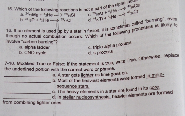 Which of the following reactions is not a part of the alpha ladue
a. ^2412Mg+^42Heto^(28)14Si C. ^36_18Ar+^4_2Heto^(40)_20Ca
b. ^31_15P+^4_2Heto^(35)_17Cl d. ^4422Ti+^42Heto^(48)24Cr
16. If an element is used up by a star in fusion, it is sometimes called “burning”, even
though no actual combustion occurs. Which of the following processes is likely to
involve “carbon burning”?
a. alpha ladder
c. triple-alpha process
b. CNO cycle d. s-process
7-10. Modified True or False: If the statement is true, write True. Otherwise, replace
the underlined portion with the correct word or phrase.
a. A star gets lighter as time goes on.
_b. Most of the heaviest elements were formed in main-
sequence stars.
c. The heavy elements in a star are found in its core.
_d. In stellar nucleosynthesis, heavier elements are formed
from combining lighter ones.