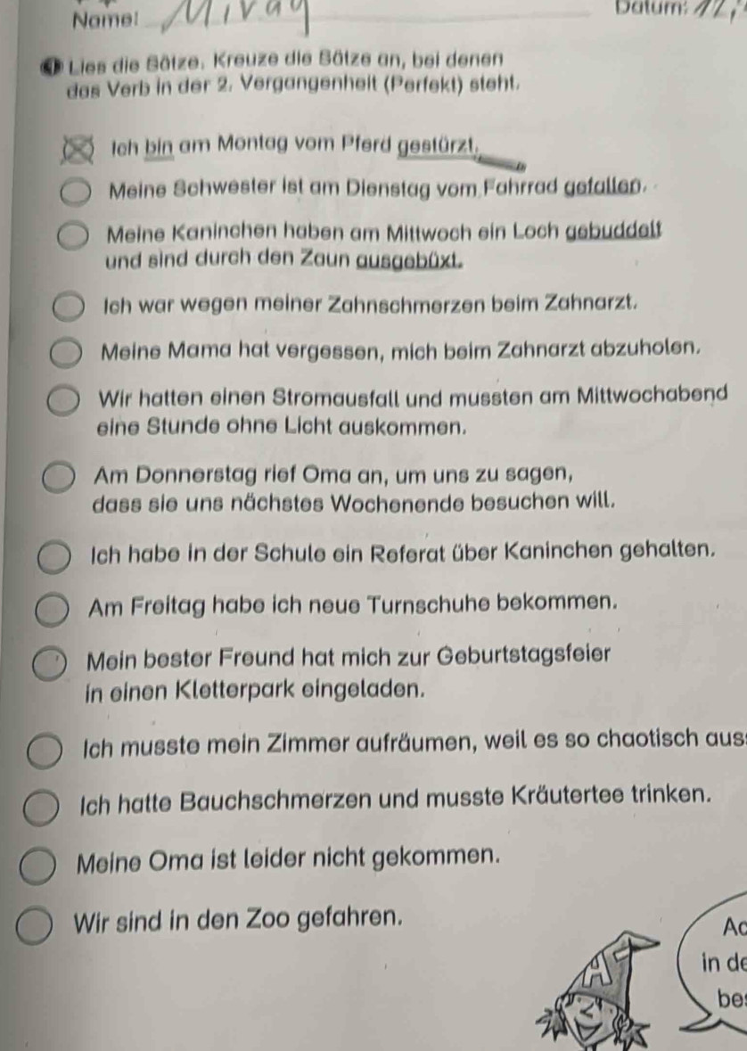 Name: 
_Datum:_ 
* Lies die Sätze. Kreuze die Sätze an, bei denen 
das Verb in der 2. Vergangenheit (Perfekt) steht. 
Ich bin am Montag vom Pferd gestürzt. 
Meine Schwester ist am Dienstag vom Fahrrad gefallen. 
Meine Kaninchen haben am Mittwoch ein Loch gebuddelt 
und sind durch den Zaun ausgebüxt. 
Ich war wegen meiner Zahnschmerzen beim Zahnarzt. 
Meine Mama hat vergessen, mich beim Zahnarzt abzuholen. 
Wir hatten einen Stromausfall und mussten am Mittwochabend 
eine Stunde ohne Licht auskommen. 
Am Donnerstag rief Oma an, um uns zu sagen, 
dass sie uns nächstes Wochenende besuchen will. 
Ich habe in der Schule ein Referat über Kaninchen gehalten. 
Am Freitag habe ich neue Turnschuhe bekommen. 
Mein bester Freund hat mich zur Geburtstagsfeier 
in einen Kletterpark eingeladen. 
Ich musste mein Zimmer aufräumen, weil es so chaotisch aus 
Ich hatte Bauchschmerzen und musste Kräutertee trinken. 
Meine Oma ist leider nicht gekommen. 
Wir sind in den Zoo gefahren. 
Ac 
in de 
be