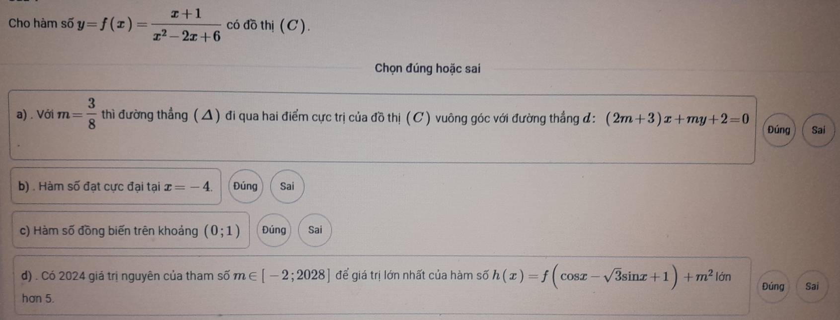 Cho hàm số y=f(x)= (x+1)/x^2-2x+6  có đồ thị (C).
Chọn đúng hoặc sai
a) . Với m= 3/8  thì đường thẳng (△) đi qua hai điểm cực trị của đồ thị (C) vuông góc với đường thẳng đ: (2m+3)x+my+2=0
Đúng Sai
b) . Hàm số đạt cực đại tại x=-4. Đúng Sai
c) Hàm số đồng biến trên khoảng (0;1) Đúng Sai
d) . Có 2024 giá trị nguyên của tham số m∈ [-2;2028] để giá trị lớn nhất của hàm số h(x)=f(cos x-sqrt(3)sin x+1)+m^2|delta n Đúng Sai
hơn 5.