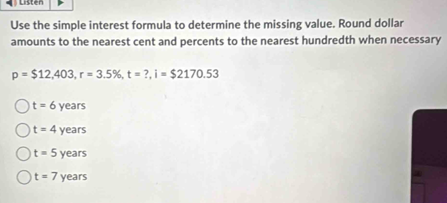 Listen
Use the simple interest formula to determine the missing value. Round dollar
amounts to the nearest cent and percents to the nearest hundredth when necessary
p=$12,403, r=3.5% , t=?, i=$2170.53
t=6years
t=4years
t=5years
t=7years