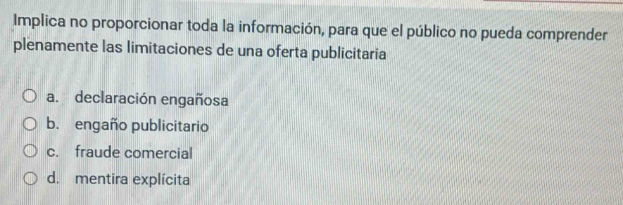 Implica no proporcionar toda la información, para que el público no pueda comprender
plenamente las limitaciones de una oferta publicitaria
a. declaración engañosa
b. engaño publicitario
c. fraude comercial
d. mentira explícita