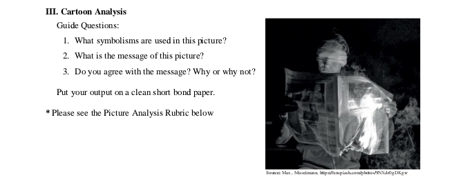 Cartoon Analysis 
Guide Questions: 
1. What symbolisms are used in this picture? 
2. What is the message of this picture? 
3. Do you agree with the message? Why or why not? 
Put your output on a clean short bond paper. 
Please see the Picture Analysis Rubric below 
So urce: Max . Mu selman n. https:/uns p lash.com/photo s/9NXdr0g DKg w