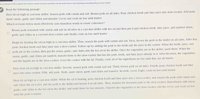 he movement of the progress bor may be uneven because questions can be worth more or less fincluding zeral depending on your anwer.
Read the following passage:
Heat oil on high in cast-iron skillet. Season pork with cumin and salt. Brown pork on all sides. Pour chicken broth and lime juice into slow-cooker. Add pork.
Saute onion, garlic and chiles and transfer. Cover and cook on low until tender.
Which revision below most effectively uses transition words to create coherence?
Brown pork seasoned with cumin and salt on all sides in a cast-iron skillet with hot oil and then put it and chicken broth, lime juice, and sautéed onion,
garlic and chiles in a covered slow-cooker and finally cook on low until tender.
Begin by heating the oil on high in a cast-iron skillet. Then, season the pork with cumin and salt. Next, brown the pork in the skillet on all sides. After that,
pour chicken broth and lime juice into a slow-cooker. Follow-up by adding the pork to the broth and the juice in the cooker. When the broth, juice, and
pork are in the cooker, then put the onion, garlic, and chiles into the hot oil in the skillet. Once the vegetables are in the skillet, sauté them. When the
onion, garlic, and chiles are sautéed, transfer them to the slow-cooker that has the pork, broth, and lime juice already in it. After the meat, the vegetables,
and the liquids are in the slow-cooker, cover the cooker with the lid. Finally, cook all of the ingredients on low until they are all tender.
First, heat oil on high in cast-iron skillet. Second, season pork with cumin and salt. Third, brown pork on all sides. Fourth, pour chicken broth and lime
juice into slow-cooker. Fifth, add pork. Sixth, saute onion, garlic and chiles and transfer. Seventh, cover. Eight, cook on low until tender.
Heat oil on high in a cast-iron skillet. While the oil is heating, pour chicken broth and lime juice into a slow-cooker, and season the pork with cumin and
salt. Once the oil is hot, add the pork to the skillet and brown it on all sides. Then, transfer the browned pork to the slow-cooker. Immediately add onion,
garlic, and chiles to the hot oil in the skillet, and sauté them for two minutes. Transfer the vegetables to the slow-cooker, add the cover, and cook on low
until the pork is tender.