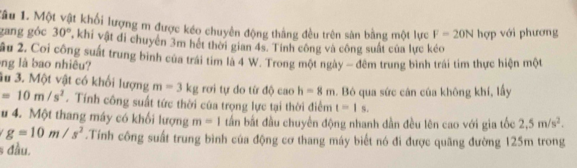 Tâu 1. Một vật khối lượng m được kéo chuyên động thằng đều trên sàn bằng một lực F=20N hợp với phương 
gang góc 30° , khí vật đi chuyển 3m hết thời gian 4s. Tính công và công suất của lực kéo 
ầu 2. Coi công suất trung bình của trái tim là 4 W. Trong một ngày - đêm trung bình trái tim thực hiện một 
ng là bao nhiều? 
3u 3. Một vật có khối lượng m=3kg rơi tự do từ doc ao h=8m. Bô qua sức cán của không khí, lấy
=10m/s^2. Tính công suất tức thời của trọng lực tại thời điểm t=|s. 
u 4. Một thang máy có khối lượng m=1 tấn bắt đầu chuyển động nhanh dần đều lên cao với gia tốc 2,5m/s^2.
g=10m/s^2.Tính công suất trung bình của động cơ thang máy biết nó đi được quãng đường 125m trong 
§ đầu.