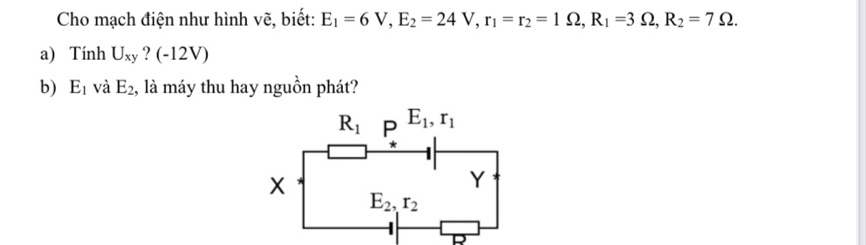 Cho mạch điện như hình vẽ, biết: E_1=6V,E_2=24V,r_1=r_2=1Omega ,R_1=3Omega ,R_2=7Omega .
a) Tính U_xy (-12V)
b) E_1 và E_2 , là máy thu hay nguồn phát?