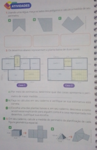 ATIVIDADES 
. Usando uma régua, meça os lados dos poligoros e calcule a medida de seu 
perimetro. 
B 
2. Os desenhos abaixó representam a planta baixa de duas casas 
. 
sn(
1m

Casa 1 Casa 2 
a) Por meio de estimativa, determine qual das casas apresenta o perl- 
metro de maior medida._ 
b) Faça os cálculos em seu caderno e verifique se sua estimativa está 
correta. 
ς) Escolha uma das plantas baixas e, em seu caderno, descreva- a como 
se estivesse explicando para alguém como é a casa representada nos 
desenhos. Justifique sua escolha. 
3. Em seu caderno, calcule a medida do perimetro da planificação de cada 
figura geométrica espacial. 
t os 85 0 
f an Tcm 
4c