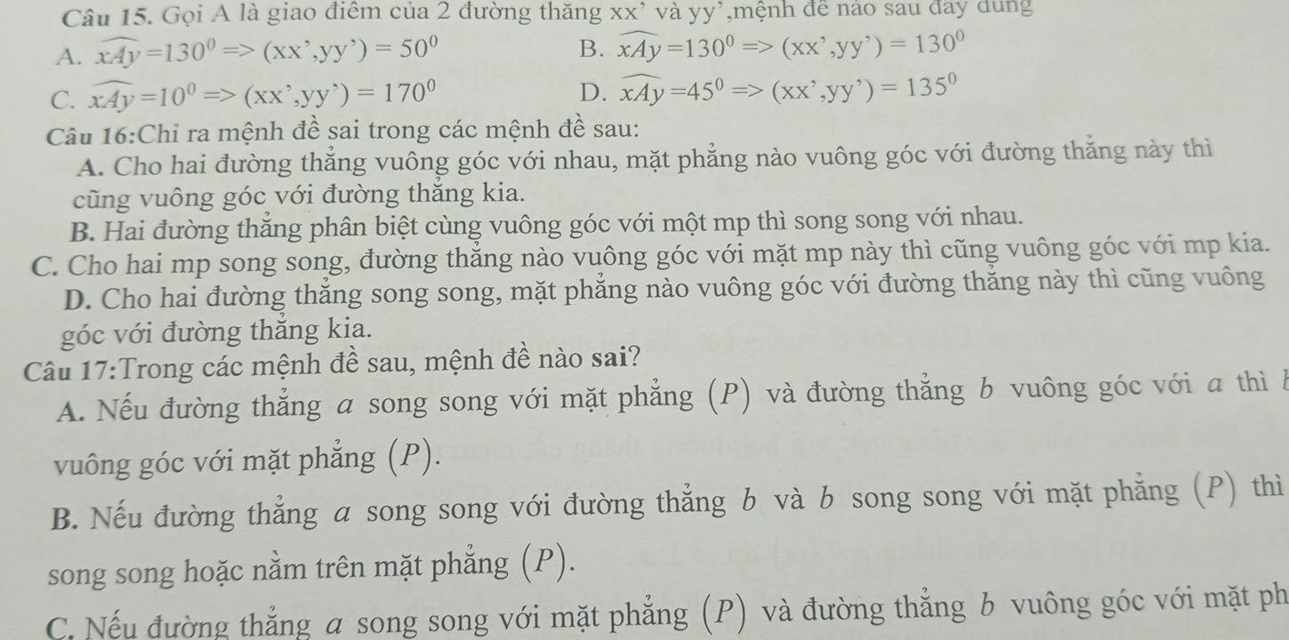 Gọi A là giao điểm của 2 đường thăng xx’ và yy³,mệnh để nào sau đãy dung
A. widehat xAy=130°Rightarrow (xx^,,yy^,)=50^0 B. widehat xAy=130^0Rightarrow (xx^,,yy^,)=130^0
C. widehat xAy=10^0Rightarrow (xx^,,yy^,)=170^0 D. widehat xAy=45°Rightarrow (xx^,,yy^,)=135°
Câu 16:Chỉ ra mệnh đề sai trong các mệnh đề sau:
A. Cho hai đường thắng vuông góc với nhau, mặt phẳng nào vuông góc với đường thăng này thì
cũng vuông góc với đường thăng kia.
B. Hai đường thăng phân biệt cùng vuông góc với một mp thì song song với nhau.
C. Cho hai mp song song, đường thẳng nào vuông góc với mặt mp này thì cũng vuông góc với mp kia.
D. Cho hai đường thăng song song, mặt phăng nào vuông góc với đường thăng này thì cũng vuông
góc với đường thăng kia.
Câu 17:Trong các mệnh đề sau, mệnh đề nào sai?
A. Nếu đường thẳng a song song với mặt phẳng (P) và đường thẳng b vuông góc với a thì b
vuông góc với mặt phẳng (P).
B. Nếu đường thẳng a song song với đường thẳng b và b song song với mặt phẳng (P) thì
song song hoặc nằm trên mặt phẳng (P).
C. Nếu đường thẳng a song song với mặt phẳng (P) và đường thẳng b vuông góc với mặt ph