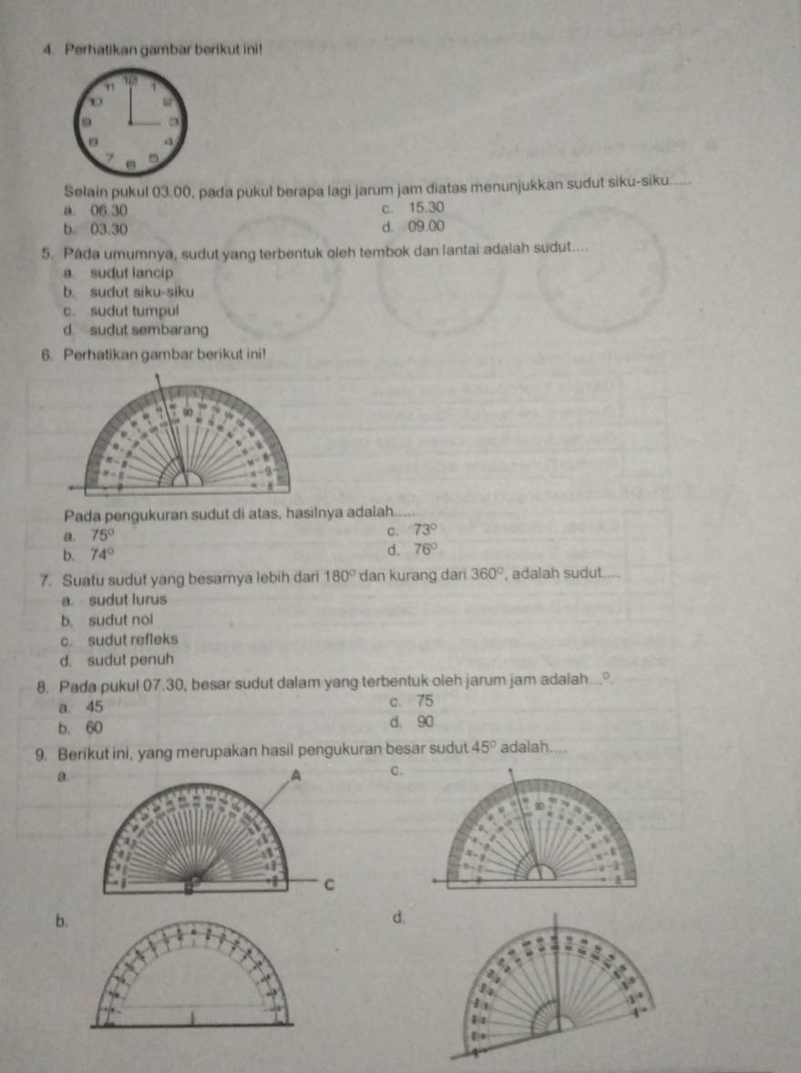 Perhatikan gambar berikut ini!
n 13
d
7 5
Selain pukul 03.00, pada pukul berapa lagi jarum jam diatas menunjukkan sudut siku-siku.....
a. 06.30
C、 15.30
b. 03.30 d. 09.00
5. Pâda umumnya, sudut yang terbentuk oleh tembok dan lantai adalah sudut....
a. sudut lancip
b. sudut siku-siku
c. sudut tumpul
d sudut sembarang
6. Perhatikan gambar berikut ini!
Pada pengukuran sudut di atas, hasilnya adalah.....
a. 75°
C. 73°
b. 74°
d. 76°
7. Suatu sudut yang besarnya lebih dari 180° dan kurang dari 360° , adalah sudut....
a. sudut lurus
b. sudut nol
c. sudut refleks
d. sudut penuh
8. Pada pukul 07.30, besar sudut dalam yang terbentuk oieh jarum jam adalah...
a. 45 c. 75
b. 60 d. 90
9. Berikut ini, yang merupakan hasil pengukuran besar sudut 45° adalah....
a.
,A C.
  
63
C
b.