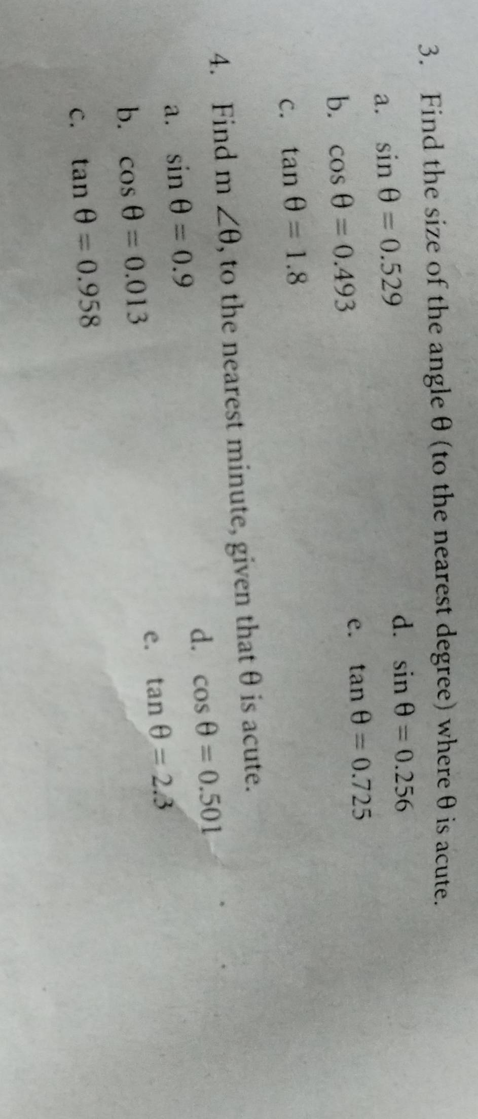 Find the size of the angleθ (to the nearest degree) whereθ is acute.
a. sin θ =0.529
d. sin θ =0.256
b. cos θ =0.493 e. tan θ =0.725
C. tan θ =1.8
4. Find m∠ θ , to the nearest minute, given that θ is acute.
d. cos θ =0.501
a. sin θ =0.9
b. cos θ =0.013 e. tan θ =2.3
C. tan θ =0.958