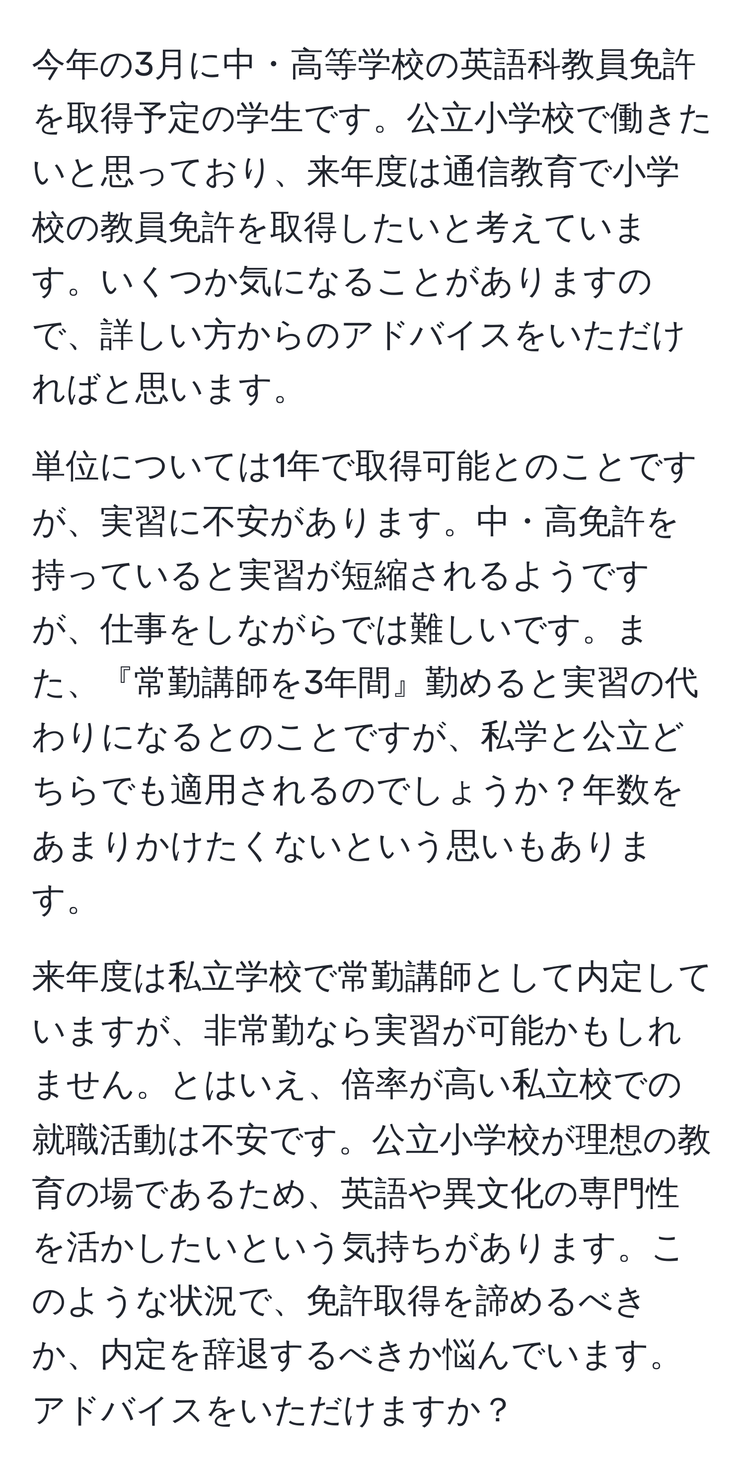 今年の3月に中・高等学校の英語科教員免許を取得予定の学生です。公立小学校で働きたいと思っており、来年度は通信教育で小学校の教員免許を取得したいと考えています。いくつか気になることがありますので、詳しい方からのアドバイスをいただければと思います。

単位については1年で取得可能とのことですが、実習に不安があります。中・高免許を持っていると実習が短縮されるようですが、仕事をしながらでは難しいです。また、『常勤講師を3年間』勤めると実習の代わりになるとのことですが、私学と公立どちらでも適用されるのでしょうか？年数をあまりかけたくないという思いもあります。

来年度は私立学校で常勤講師として内定していますが、非常勤なら実習が可能かもしれません。とはいえ、倍率が高い私立校での就職活動は不安です。公立小学校が理想の教育の場であるため、英語や異文化の専門性を活かしたいという気持ちがあります。このような状況で、免許取得を諦めるべきか、内定を辞退するべきか悩んでいます。アドバイスをいただけますか？