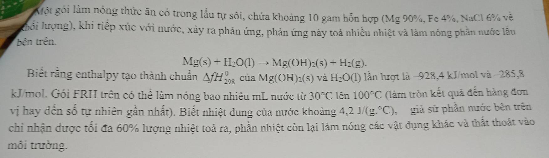 Một gói làm nóng thức ăn có trong lầu tự sôi, chứa khoảng 10 gam hỗn hợp (Mg 90%, Fe 4%, NaCl 6% về 
khổi lượng), khi tiếp xúc với nước, xảy ra phản ứng, phản ứng này toả nhiều nhiệt và làm nóng phần nước lầu 
bên trên.
Mg(s)+H_2O(l)to Mg(OH)_2(s)+H_2(g). 
Biết rằng enthalpy tạo thành chuẩn △ fH_(298)^0 của Mg(OH)_2(s) và H_2O(1) lần lượt là −928, 4 kJ/mol và −285, 8
kJ/mol. Gói FRH trên có thể làm nóng bao nhiêu mL nước từ 30°C lên 100°C (làm tròn kết quả đến hàng đơn 
vị hay đến số tự nhiên gần nhất). Biết nhiệt dung của nước khoảng 4,2J/(g.^circ C) , giả sử phần nước bên trên 
chi nhận được tối đa 60% lượng nhiệt toả ra, phần nhiệt còn lại làm nóng các vật dụng khác và thất thoát vào 
môi trường.