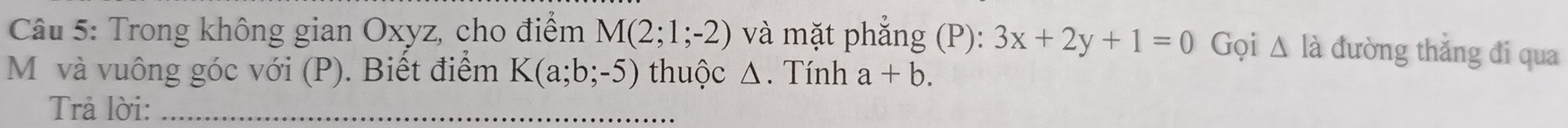 Trong không gian Oxyz, cho điểm M(2;1;-2) và mặt phắng (P): 3x+2y+1=0 Gọi △ Id đường thắng đi qua 
Mỹ và vuông góc với (P). Biết điểm K(a;b;-5) thuộc Δ. Tính a+b. 
Trả lời:_