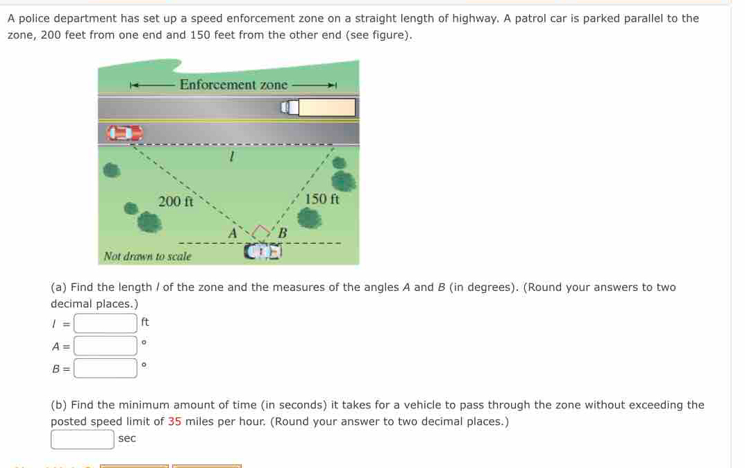 A police department has set up a speed enforcement zone on a straight length of highway. A patrol car is parked parallel to the 
zone, 200 feet from one end and 150 feet from the other end (see figure). 
(a) Find the length / of the zone and the measures of the angles A and B (in degrees). (Round your answers to two 
decimal places.)
I=□ ft
A=□
B=□°
(b) Find the minimum amount of time (in seconds) it takes for a vehicle to pass through the zone without exceeding the 
posted speed limit of 35 miles per hour. (Round your answer to two decimal places.)
□ sec