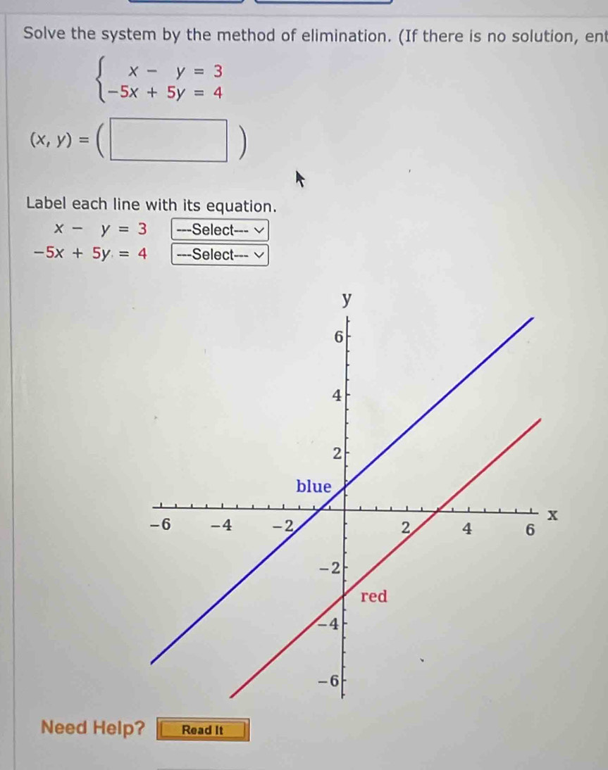 Solve the system by the method of elimination. (If there is no solution, ent
beginarrayl x-y=3 -5x+5y=4endarray.
(x,y)=(□ )
Label each line with its equation.
x-y=3 ---Select---
-5x+5y=4 ---Select--- √ 
Need Help? Read It