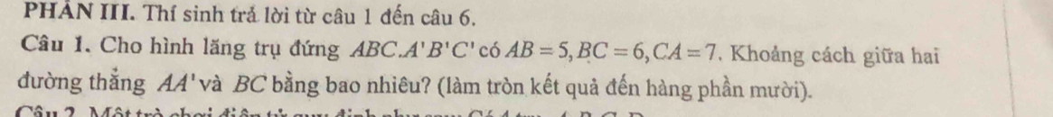 PHẢN III. Thí sinh trả lời từ câu 1 đến câu 6. 
Câu 1. Cho hình lăng trụ đứng ABC. A' B'C' có AB=5, BC=6, CA=7 , Khoảng cách giữa hai 
đường thẳng AA' và BC bằng bao nhiêu? (làm tròn kết quả đến hàng phần mười). 
Câu 2 Một tr