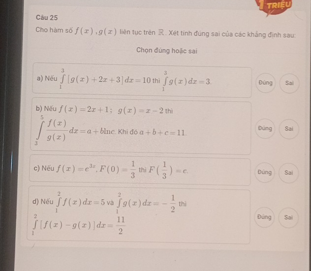 tRiệU 
Câu 25 
Cho hàm số f(x), g(x) liên tục trên R. Xét tính đúng sai của các khảng định sau: 
Chọn đúng hoặc sai 
a) Nếu ∈tlimits _1^(3[g(x)+2x+3]dx=10 thì ∈tlimits _1^3g(x)dx=3. Đúng Sai 
b) Nếu f(x)=2x+1; g(x)=x-2 thì
∈tlimits _3^5frac f(x))g(x)dx=a+bln c Khi đó a+b+c=11. Đúng Sai 
c) Nếu f(x)=e^(3x), F(0)= 1/3  thì F( 1/3 )=e. Đúng Sai 
d) Nếu ∈tlimits _1^(2f(x)dx=5 và ∈tlimits _1^2g(x)dx=-frac 1)2thi
∈tlimits _1^(2[f(x)-g(x)]dx=frac 11)2
Đúng Sai
