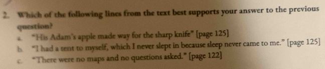 Which of the following lines from the text best supports your answer to the previous
question?
“His Adam’s apple made way for the sharp knife” [page 125]
b “I had a sent to myself, which I never slept in because sleep never came to me.” [page 125]
“There were no maps and no questions asked.” [page 122]