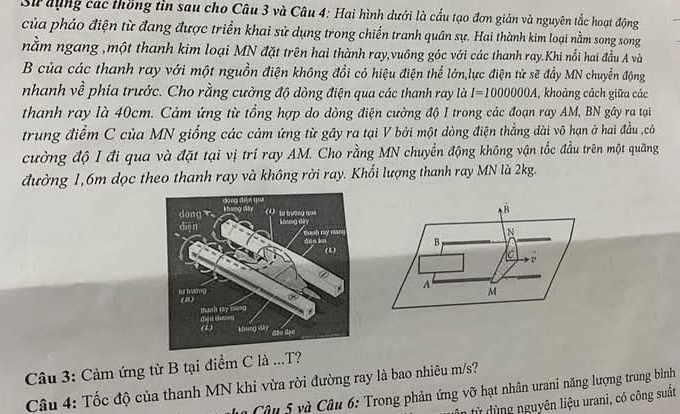 Sử đụng các thống tin sau cho Câu 3 và Câu 4: Hai hình dưới là cấu tạo đơn giản và nguyên tắc hoạt động
của pháo điện từ đang được triển khai sử dụng trong chiến tranh quân sự. Hai thành kim loại nằm song song
nằm ngang ,một thanh kim loại MN đặt trên hai thành ray,vuông góc với các thanh ray.Khi nổi hai đầu A và
B của các thanh ray với một nguồn điện không đổi có hiệu điện thể lớn,lực điện tử sẽ đẩy MN chuyển động
nhanh về phía trước. Cho rằng cường độ dòng điện qua các thanh ray là I=1000000A , khoảng cách giữa các
thanh ray là 40cm. Cảm ứng từ tổng hợp do dòng điện cường độ I trong các đoạn ray AM, BN gây ra tại
trung điểm C của MN giống các cảm ứng từ gây ra tại V bởi một dòng điện thẳng dài vô hạn ở hai đầu ccỏ
cường độ I đi qua và đặt tại vị trí ray AM. Cho rằng MN chuyển động không vận tốc đầu trên một quãng
đường 1, 6m dọc theo thanh ray và không rời ray. Khổi lượng thanh ray MN là 2kg.
B
N
B
D
A M
Câu 3: Cảm ứng từ B tại điểm C là ...T?
Câu 4: Tốc độ của thanh MN khi vừa rời đường ray là bao nhiêu m/s?
Câu 5 và Câu 6: Trong phản ứng vỡ hạt nhân urani năng lượng trung bình
n từ dùng nguyên liệu urani, có công suất