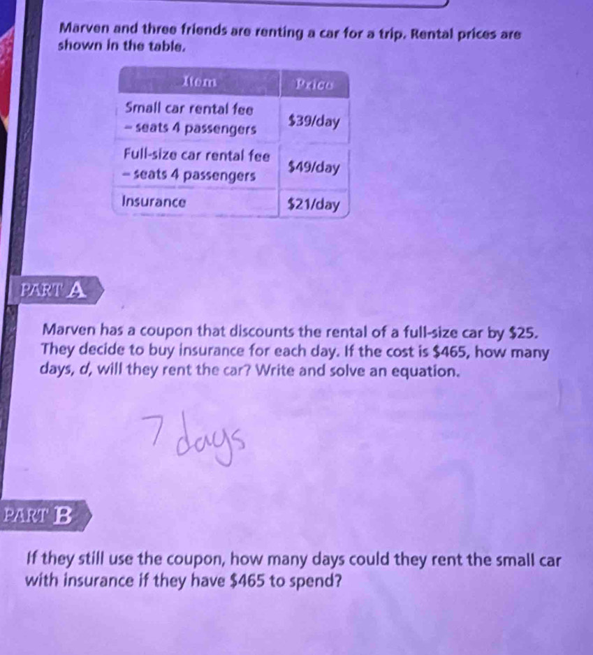 Marven and three friends are renting a car for a trip. Rental prices are 
shown in the table. 
PART A 
Marven has a coupon that discounts the rental of a full-size car by $25. 
They decide to buy insurance for each day. If the cost is $465, how many
days, d, will they rent the car? Write and solve an equation. 
PART B 
If they still use the coupon, how many days could they rent the small car 
with insurance if they have $465 to spend?