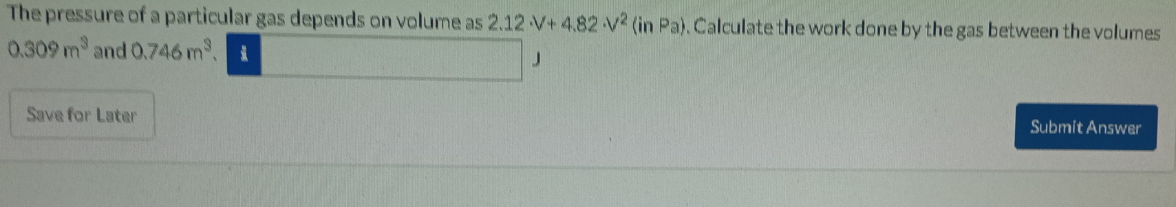 The pressure of a particular gas depends on volume as 2.12· V+4.82· V^2(inPa). Calculate the work done by the gas between the volumes
0.309m^3 and 0.746m^3 J 
Save for Later Submit Answer