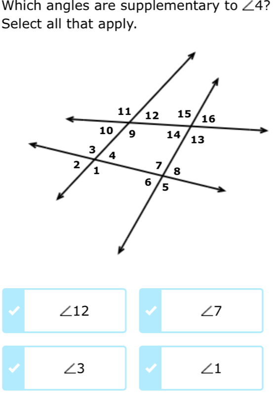 Which angles are supplementary to ∠ 4 ?
Select all that apply.
∠ 12
∠ 7
∠ 3
∠ 1