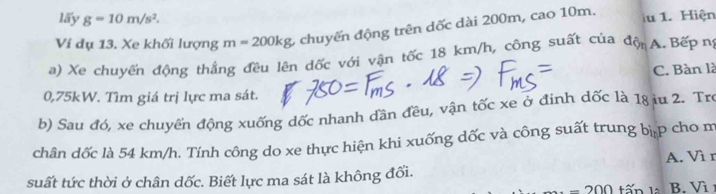 lấy g=10m/s^2. 
Ví dụ 13. Xe khối lượng m=200kg chuyển động trên dốc dài 200m, cao 10m. u 1. Hiện
a) Xe chuyển động thắng đều lên dốc với vận tốc 18 km/h, công suất của độn A. Bếp n
C. Bàn là
0,75kW. Tìm giá trị lực ma sát.
b) Sau đó, xe chuyển động xuống dốc nhanh đần đều, vận tốc xe ở đinh dốc là 18 iu 2. Tro
chân dốc là 54 km/h. Tính công do xe thực hiện khi xuống dốc và công suất trung bi_nP cho m
suất tức thời ở chân dốc. Biết lực ma sát là không đổi. A. Vì r
-200 tấn 15 B. Vì