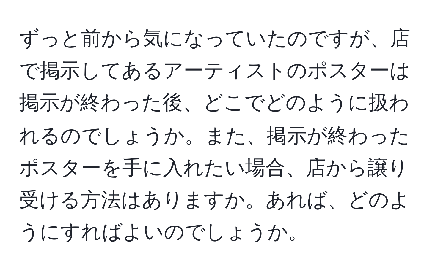 ずっと前から気になっていたのですが、店で掲示してあるアーティストのポスターは掲示が終わった後、どこでどのように扱われるのでしょうか。また、掲示が終わったポスターを手に入れたい場合、店から譲り受ける方法はありますか。あれば、どのようにすればよいのでしょうか。