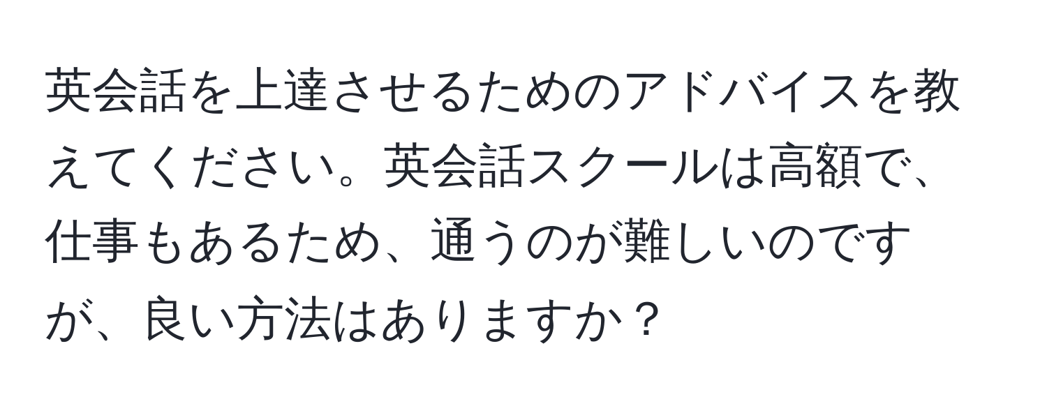 英会話を上達させるためのアドバイスを教えてください。英会話スクールは高額で、仕事もあるため、通うのが難しいのですが、良い方法はありますか？