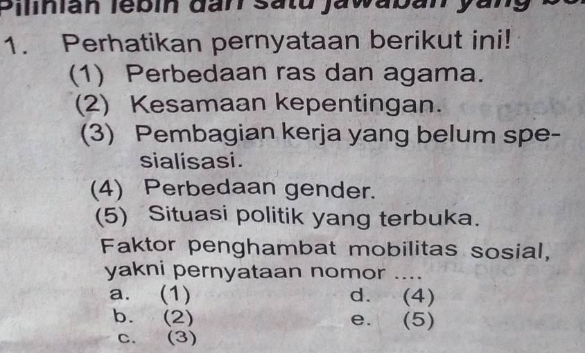 Sinian lebin đan satu Jawaban yany
1. Perhatikan pernyataan berikut ini!
(1) Perbedaan ras dan agama.
(2) Kesamaan kepentingan.
(3) Pembagian kerja yang belum spe-
sialisasi.
(4) Perbedaan gender.
(5) Situasi politik yang terbuka.
Faktor penghambat mobilitas sosial,
yakni pernyataan nomor ....
a. (1) d. (4)
b. (2) e. (5)
c. (3)