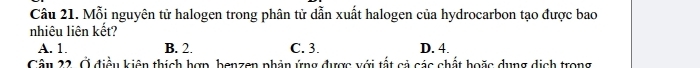 Mỗi nguyên tử halogen trong phân tử dẫn xuất halogen của hydrocarbon tạo được bao
nhiêu liên kết?
A. 1. B. 2. C. 3. D. 4.
Câu 22. Ở điều kiện thích hợp, benzen phản ứng được với tất cả các chất hoặc dụng dịch trong
