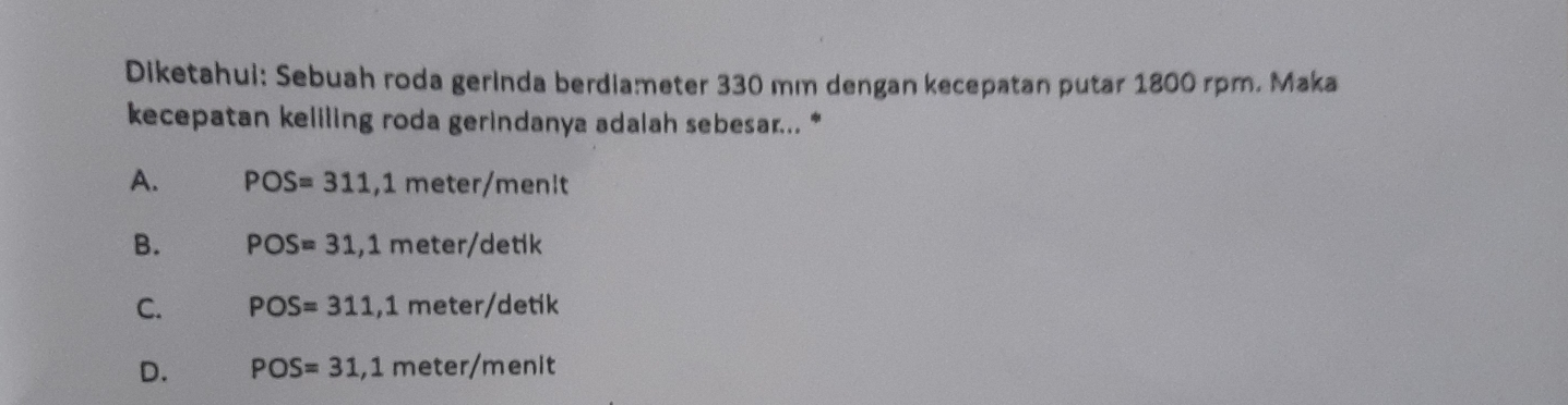 Diketahui: Sebuah roda gerinda berdiameter 330 mm dengan kecepatan putar 1800 rpm. Maka
kecepatan keliling roda gerindanya adalah sebesar... *
A. POS=311, 1meter/menit
B. POS=31, 1meter/detik
C. POS=311, 1meter/detik
D. POS=31, 1meter/menit