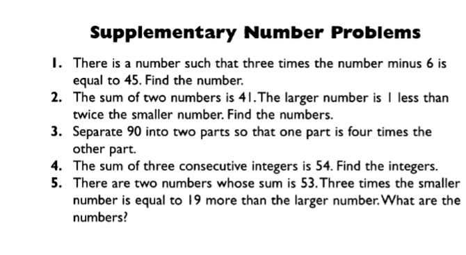 Supplementary Number Problems 
1. There is a number such that three times the number minus 6 is 
equal to 45. Find the number. 
2. The sum of two numbers is 41.The larger number is 1 less than 
twice the smaller number. Find the numbers. 
3. Separate 90 into two parts so that one part is four times the 
other part. 
4. The sum of three consecutive integers is 54. Find the integers. 
5. There are two numbers whose sum is 53.Three times the smaller 
number is equal to 19 more than the larger number.What are the 
numbers?