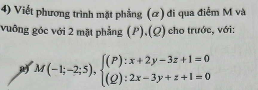 Viết phương trình mặt phẳng (α) đi qua điểm M và 
vuông góc với 2 mặt phẳng (P),(Q) cho trước, với: 
a) M(-1;-2;5),beginarrayl (P):x+2y-3z+1=0 (Q):2x-3y+z+1=0endarray.