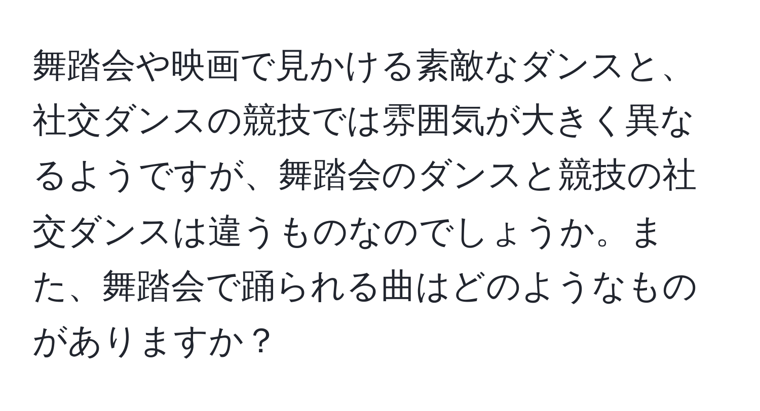 舞踏会や映画で見かける素敵なダンスと、社交ダンスの競技では雰囲気が大きく異なるようですが、舞踏会のダンスと競技の社交ダンスは違うものなのでしょうか。また、舞踏会で踊られる曲はどのようなものがありますか？