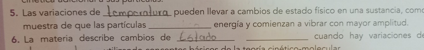 Las variaciones de _pueden llevar a cambios de estado físico en una sustancia, como 
muestra de que las partículas _energía y comienzan a vibrar con mayor amplitud. 
6. La materia describe cambios de __cuando hay variaciones d 
oría cinético-molecular