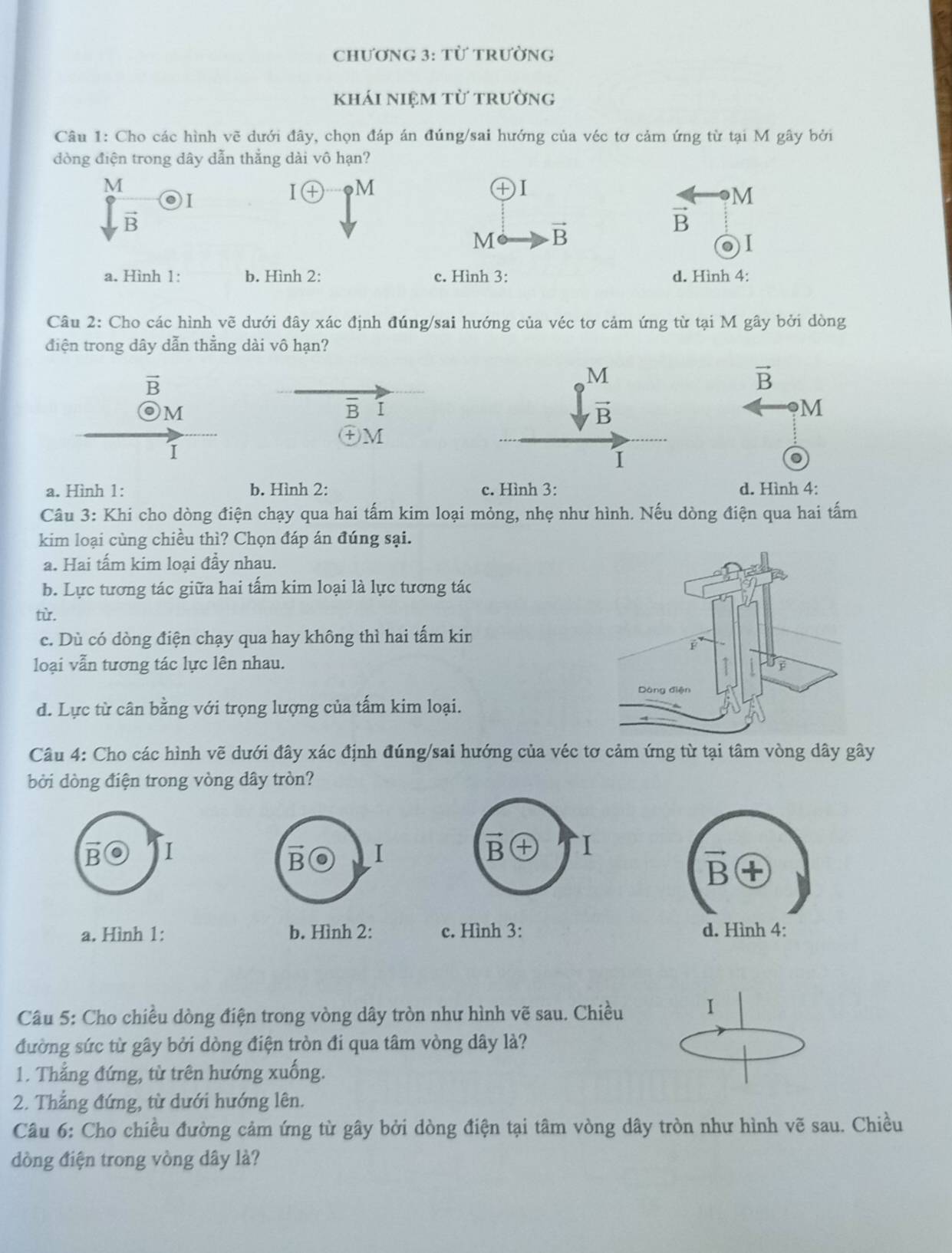 Chương 3: từ trường
khái niệm từ trường
Câu 1: Cho các hình vẽ dưới đây, chọn đáp án đúng/sai hướng của véc tơ cảm ứng từ tại M gây bởi
dòng điện trong dây dẫn thắng dài vô hạn?
M
I I(+ M
+I
M
vector B
vector B
M vector B. I
a. Hình 1: b. Hình 2: c. Hình 3: d. Hình 4:
Câu 2: Cho các hình vẽ dưới đây xác định đúng/sai hướng của véc tơ cảm ứng từ tại M gây bởi dòng
điện trong dây dẫn thằng dài vô hạn?
vector B
vector B
M
overline B I
M
㊉M
1
a. Hình 1: b. Hình 2: c. Hình 3: d. Hình 4:
Câu 3: Khi cho dòng điện chạy qua hai tấm kim loại mỏng, nhẹ như hình. Nếu dòng điện qua hai tấm
kim loại cùng chiều thì? Chọn đáp án đúng sại.
a. Hai tấm kim loại đầy nhau.
b. Lực tương tác giữa hai tấm kim loại là lực tương tác
tù.
c. Dù có dòng điện chạy qua hay không thì hai tấm kin
loại vẫn tương tác lực lên nhau.
d. Lực từ cân bằng với trọng lượng của tấm kim loại.
Câu 4: Cho các hình vẽ dưới đây xác định đúng/sai hướng của véc tơ cảm ứng từ tại tâm vòng dây gây
bời dòng điện trong vòng dây tròn?
B I
B I
vector B I
vector B
a. Hình 1: b. Hình 2: c. Hình 3: d. Hình 4:
Câu 5: Cho chiều dòng điện trong vòng dây tròn như hình vẽ sau. Chiều I
đường sức từ gây bởi dòng điện tròn đi qua tâm vòng dây là?
1. Thẳng đứng, từ trên hướng xuống.
2. Thẳng đứng, từ dưới hướng lên.
Câu 6: Cho chiều đường cảm ứng từ gây bởi dòng điện tại tâm vòng dây tròn như hình vẽ sau. Chiều
dòng điện trong vòng dây là?