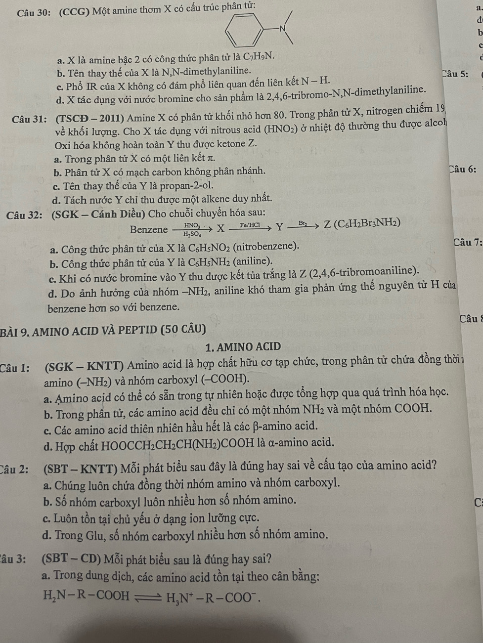 (CCG) Một amine thơm X có cấu trúc phân tử:
a.
đ
N
b
C
a. X là amine bậc 2 có công thức phân tử là C₇H9N.
b. Tên thay thế của X là N,N-dimethylaniline.  Câu 5:
c. Phổ IR của X không có đám phổ liên quan đến liên kết N-H.
d. X tác dụng với nước bromine cho sản phầm là 2,4,6-tribromo-N,N-dimethylaniline.
Câu 31: (TSCĐ - 2011) Amine X có phân tử khối nhỏ hơn 80. Trong phân tử X, nitrogen chiếm 19
về khối lượng. Cho X tác dụng với nitrous acid (HNO2) ở nhiệt độ thường thu được alcoh
Oxi hóa không hoàn toàn Y thu được ketone Z.
a. Trong phân tử X có một liên kết π.
b. Phân tử X có mạch carbon không phân nhánh. Câu 6:
c. Tên thay thế của Y là propan-2-ol.
d. Tách nước Y chỉ thu được một alkene duy nhất.
Câu 32: (SGK - Cánh Diều) Cho chuỗi chuyển hóa sau:
Benzene xrightarrow HNO_3.Fe/HClYxrightarrow Br_2Z(C_6H_2Br_3NH_2)
a. Công thức phân tử của X là C_6H_5NO_2 (nitrobenzene).
Câu 7:
b. Công thức phân tử của Y là C_6 H₅NH₂ (aniline).
c. Khi có nước bromine vào Y thu được kết tủa trắng là Z (2,4,6-tribromoaniline).
d. Do ảnh hưởng của nhóm −NH₂, aniline khó tham gia phản ứng thế nguyên tử H của
benzene hơn so với benzene.
Câu 8
bÀI 9. amINO ACID VÀ PEPTID (50 câU)
1. AMINO ACID
Câu 1: (SGK - KNTT) Amino acid là hợp chất hữu cơ tạp chức, trong phân tử chứa đồng thời n
amino (-NH₂) và nhóm carboxyl (-COOH).
a. Amino acid có thể có sẵn trong tự nhiên hoặc được tổng hợp qua quá trình hóa học.
b. Trong phần tử, các amino acid đều chỉ có một nhóm NH2 và một nhóm COOH.
c. Các amino acid thiên nhiên hầu hết là các β-amino acid.
d. Hợp chất HOOCCH₂CH₂C H(NH_2 )COOH là α-amino acid.
Câu 2: (SBT — KNTT) Mỗi phát biểu sau đây là đúng hay sai về cấu tạo của amino acid?
a. Chúng luôn chứa đồng thời nhóm amino và nhóm carboxyl.
b. Số nhóm carboxyl luôn nhiều hơn số nhóm amino.
C
c. Luôn tồn tại chủ yếu ở dạng ion lưỡng cực.
d. Trong Glu, số nhóm carboxyl nhiều hơn số nhóm amino.
Tâu 3: (SBT - CD) Mỗi phát biểu sau là đúng hay sai?
a. Trong dung dịch, các amino acid tồn tại theo cân bằng:
H_2N-R-COOHleftharpoons H_3N^+-R-COO^-.