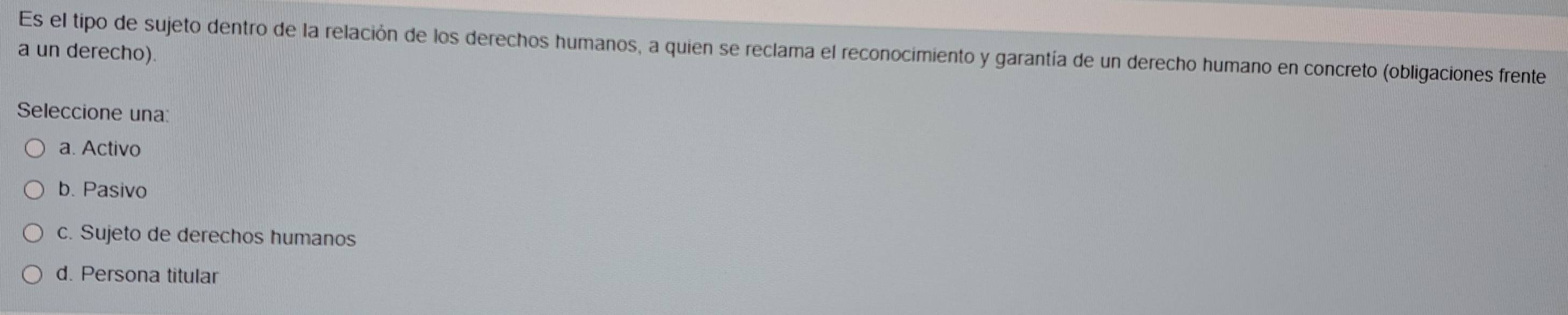 Es el tipo de sujeto dentro de la relación de los derechos humanos, a quien se reclama el reconocimiento y garantía de un derecho humano en concreto (obligaciones frente
a un derecho).
Seleccione una:
a. Activo
b. Pasivo
c. Sujeto de derechos humanos
d. Persona titular