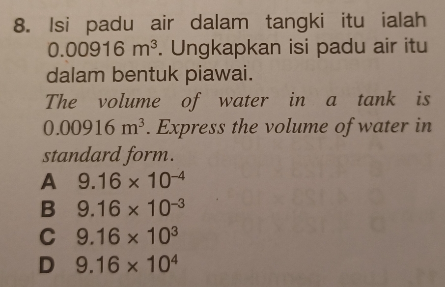 Isi padu air dalam tangki itu ialah
0.00916m^3. Ungkapkan isi padu air itu
dalam bentuk piawai.
The volume of water in a tank is
0.00916m^3. Express the volume of water in
standard form.
A 9.16* 10^(-4)
B 9.16* 10^(-3)
C 9.16* 10^3
D 9.16* 10^4