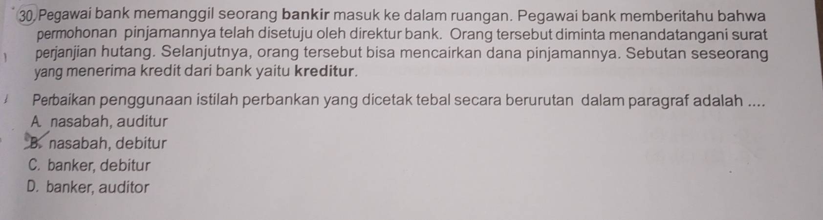 Pegawai bank memanggil seorang bankir masuk ke dalam ruangan. Pegawai bank memberitahu bahwa
permohonan pinjamannya telah disetuju oleh direktur bank. Orang tersebut diminta menandatangani surat
perjanjian hutang. Selanjutnya, orang tersebut bisa mencairkan dana pinjamannya. Sebutan seseorang
yang menerima kredit dari bank yaitu kreditur.
Perbaikan penggunaan istilah perbankan yang dicetak tebal secara berurutan dalam paragraf adalah ....
A nasabah, auditur
B. nasabah, debitur
C. banker, debitur
D. banker, auditor