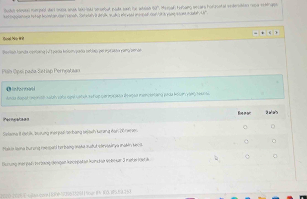 Sudut elevasi merpati dari mata anak laki-laki tersebut pada saat itu adalah 60° *. Merpati terbang secara horizontal sedemikian rupa sehingga
ketinggiannya tetap konstan dari tanah. Setelah 8 detik, sudut elevasi merpati dari titík yang sama adalah 45°. 
Soal No #9
Berilah tanda centang (√) pada kolom pada setiap pernyataan yang benar.
Pilih Opsi pada Setiap Pernyataan
OInformasi
Anda dapat memiliḥ saiah satu opsi untuk setiap pernyataan dengan mencentang pada kolom yang sesuai.
Benar Salah
Pernyataan
Selama 8 detik, burung merpati terbang sejauh kurang dari 20 meter.
Makin lama burung merpati terbang maka sudut elevasinya makin kecil.
Burung merpati terbang dengan kecepatan konstan sebesar 3 meter /detik.
320-2025 E-ujian.com | SRV-1739573291 | Your IP: 103.195.59.253