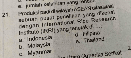 e. jumlah kelahiran yang rendal
21. Produksi padi di wilayah ASEAN difasilitasi
sebuah pusat penelitian yang dikenal
dengan International Rice Research
Institute (IRRI) yang terletak di ....
a. Indonesia d. Filipina
b. Malaysia e. Thailand
2
c. Myanmar
U ltara (Amerika Serikat