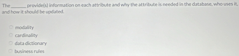 The_ provide(s) information on each attribute and why the attribute is needed in the database, who uses it,
and how it should be updated.
modality
cardinality
data dictionary
business rules