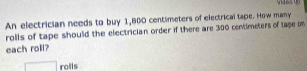 Vídeo ( 
An electrician needs to buy 1,800 centimeters of electrical tape. How many 
rolls of tape should the electrician order if there are 300 centimeters of tape on 
each roll? 
□ rolls