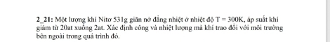 2_21: Một lượng khí Nitơ 531g giãn nở đẳng nhiệt ở nhiệt độ T=300K , áp suất khí 
giảm từ 20at xuống 2at. Xác định công và nhiệt lượng mả khí trao đổi với môi trường 
bên ngoài trong quả trình đó